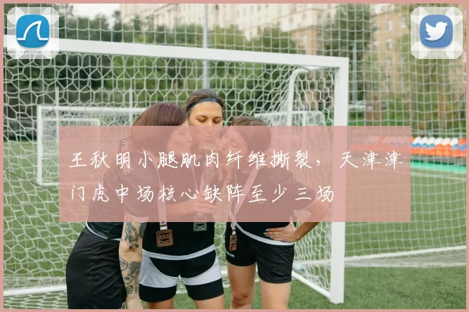 王秋明小腿肌肉纤维撕裂，天津津门虎中场核心缺阵至少三场