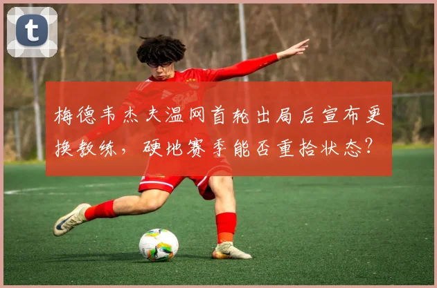 梅德韦杰夫温网首轮出局后宣布更换教练，硬地赛季能否重拾状态？