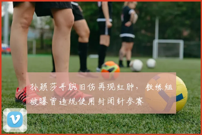 孙颖莎手腕旧伤再现红肿，教练组被曝曾违规使用封闭针参赛