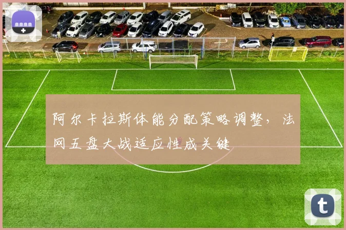 阿尔卡拉斯体能分配策略调整，法网五盘大战适应性成关键