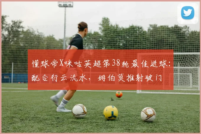 懂球帝X咪咕英超第38轮最佳进球：配合行云流水，姆伯莫推射破门