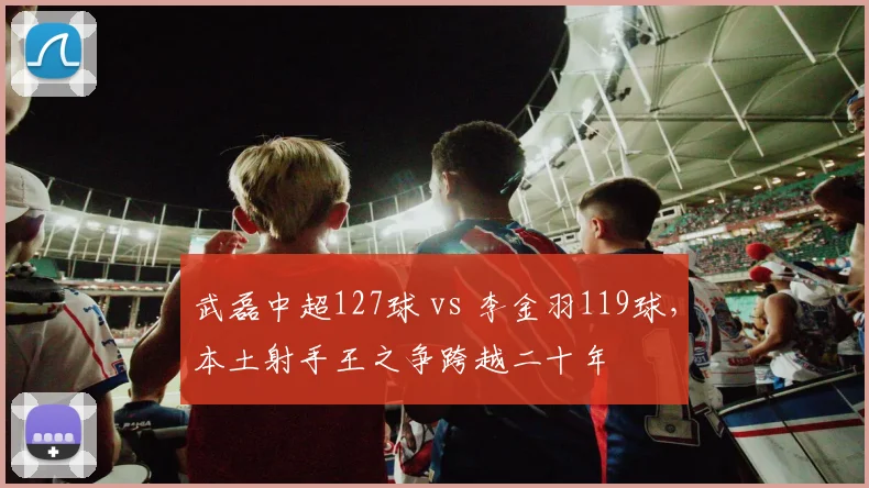 武磊中超127球 vs 李金羽119球，本土射手王之争跨越二十年