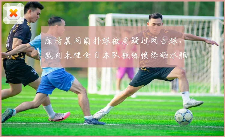 陈清晨网前扑球被质疑过网击球，裁判未理会日本队教练愤怒砸水瓶