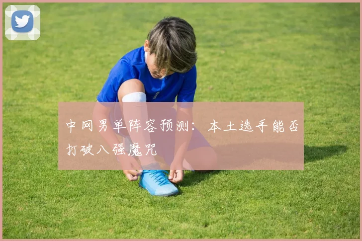 中网男单阵容预测：本土选手能否打破八强魔咒