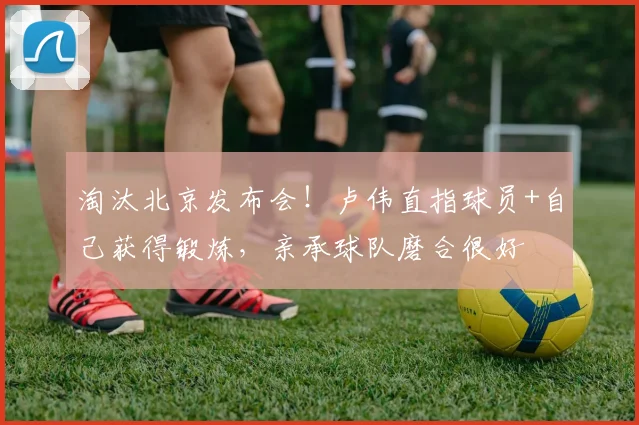 淘汰北京发布会！卢伟直指球员+自己获得锻炼，亲承球队磨合很好